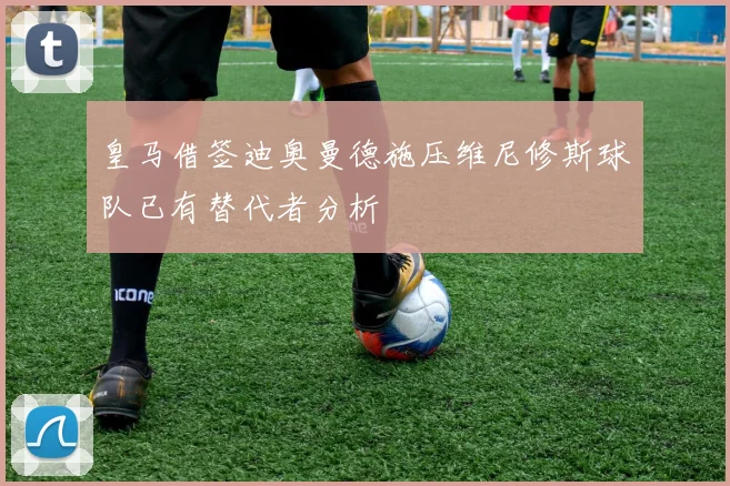 皇马借签迪奥曼德施压维尼修斯球队已有替代者分析