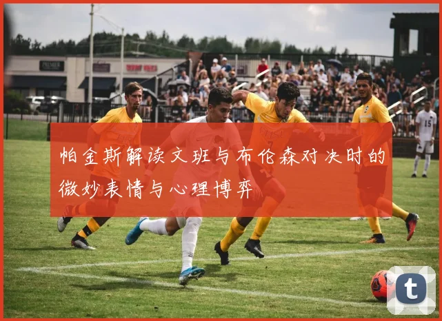 帕金斯解读文班与布伦森对决时的微妙表情与心理博弈