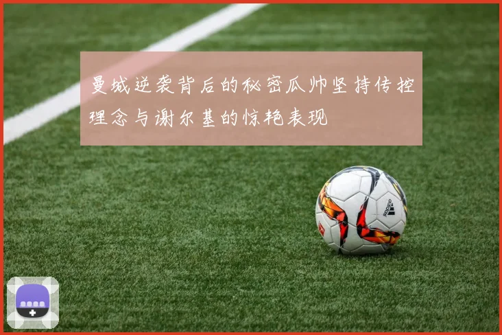 曼城逆袭背后的秘密瓜帅坚持传控理念与谢尔基的惊艳表现