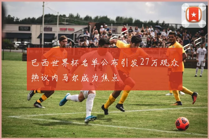 巴西世界杯名单公布引发27万观众热议内马尔成为焦点