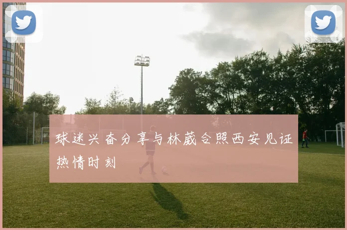 球迷兴奋分享与林葳合照西安见证热情时刻