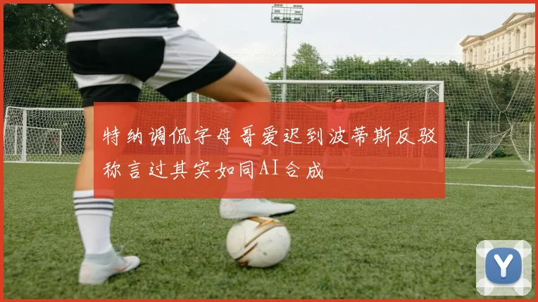 特纳调侃字母哥爱迟到波蒂斯反驳称言过其实如同AI合成