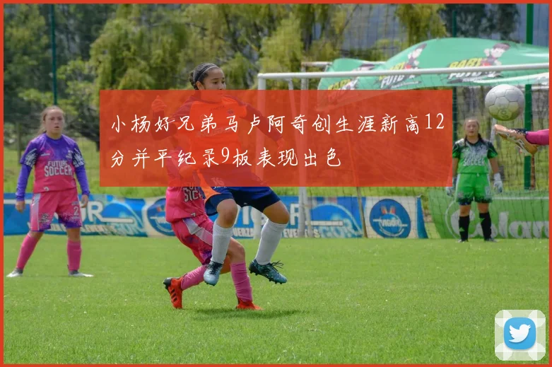 小杨好兄弟马卢阿奇创生涯新高12分并平纪录9板表现出色