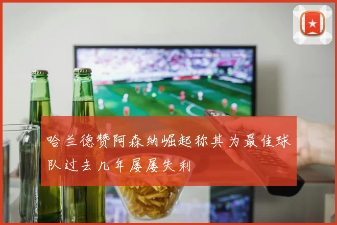 哈兰德赞阿森纳崛起称其为最佳球队过去几年屡屡失利