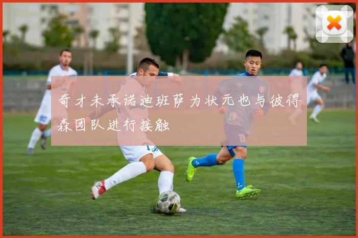 奇才未承诺迪班萨为状元也与彼得森团队进行接触