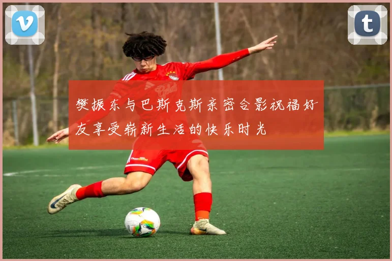 樊振东与巴斯克斯亲密合影祝福好友享受崭新生活的快乐时光