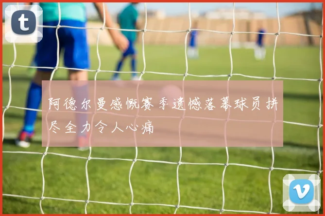 阿德尔曼感慨赛季遗憾落幕球员拼尽全力令人心痛