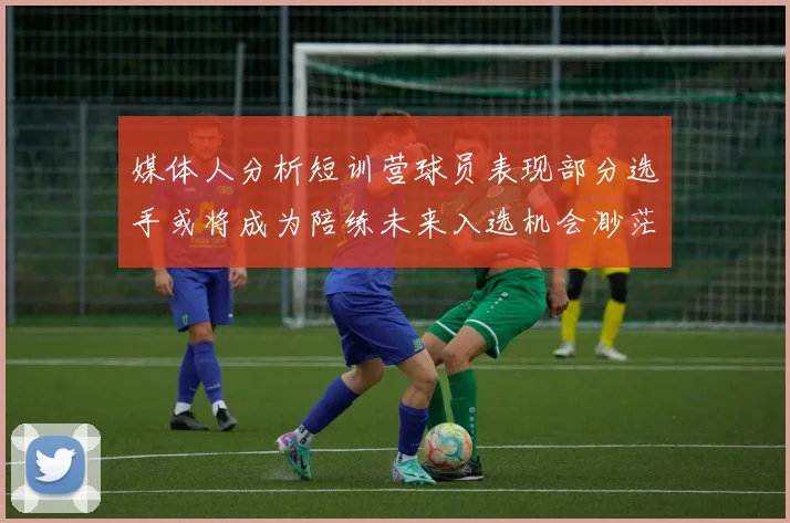 媒体人分析短训营球员表现部分选手或将成为陪练未来入选机会渺茫