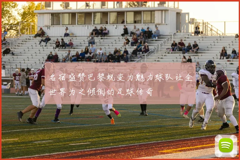 名宿盛赞巴黎蜕变为魅力球队让全世界为之倾倒的足球传奇