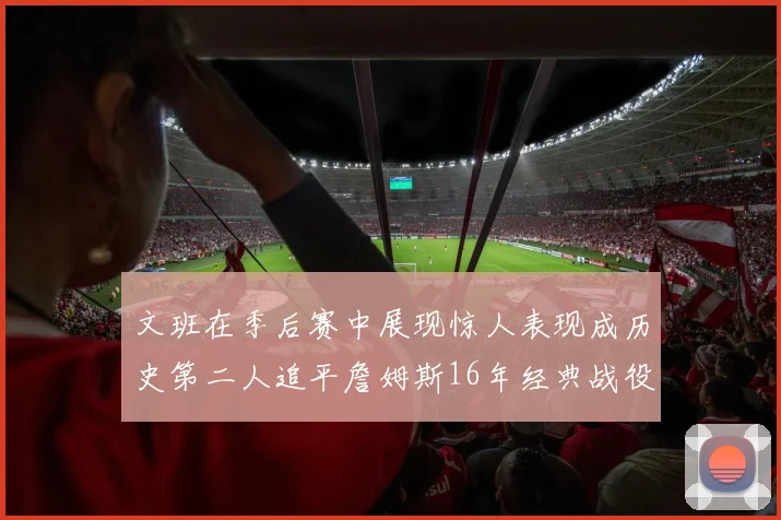 文班在季后赛中展现惊人表现成历史第二人追平詹姆斯16年经典战役记录