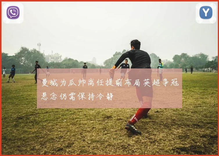 曼城为瓜帅离任提前布局英超争冠悬念仍需保持冷静