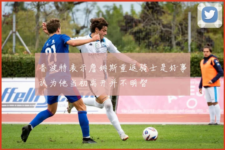香波特表示詹姆斯重返骑士是好事认为他当初离开并不明智
