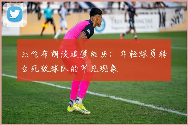 杰伦布朗谈追梦经历：年轻球员转会死敌球队的罕见现象