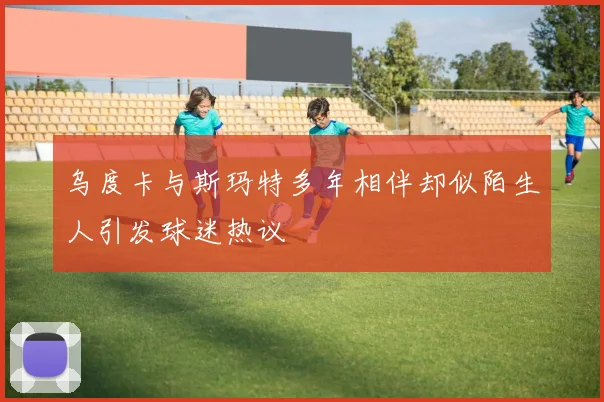 乌度卡与斯玛特多年相伴却似陌生人引发球迷热议