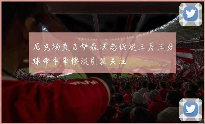 尼克杨直言伊森状态低迷三月三分球命中率惨淡引发关注