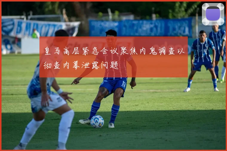 皇马高层紧急会议聚焦内鬼调查以彻查内幕泄露问题