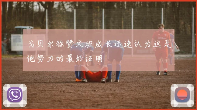 戈贝尔称赞文班成长迅速认为这是他努力的最好证明