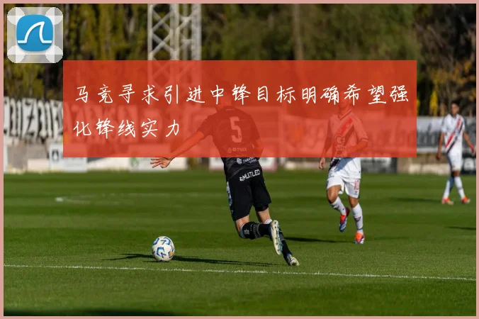 马竞寻求引进中锋目标明确希望强化锋线实力