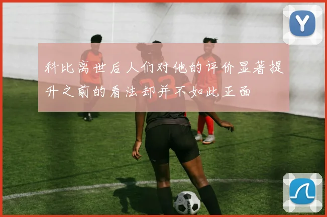 科比离世后人们对他的评价显著提升之前的看法却并不如此正面